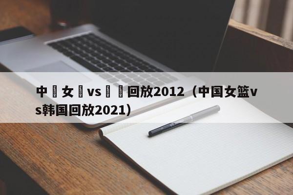 中國女籃vs韓國回放2012（中國女籃vs韓國回放2021）