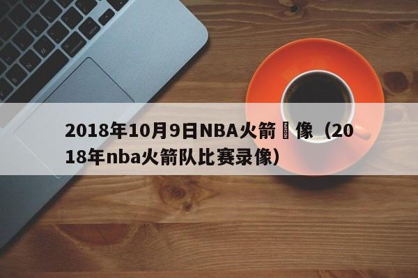 2018年10月9日NBA火箭錄像（2018年nba火箭隊比賽錄像）