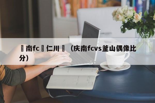 慶南fc與仁川聯（慶南fcvs釜山偶像比分）