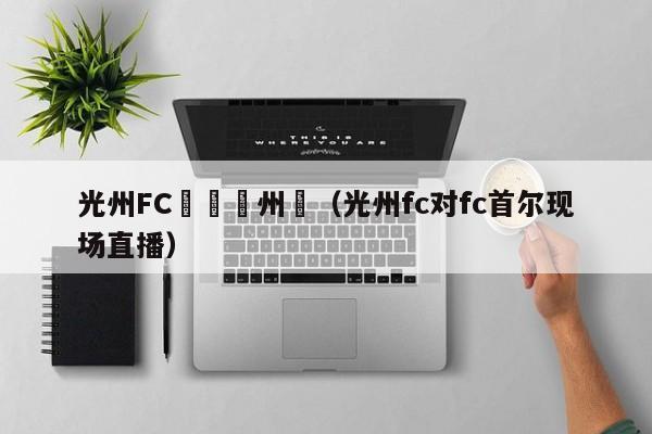 光州FC對陣濟州聯（光州fc對fc首爾現場直播）