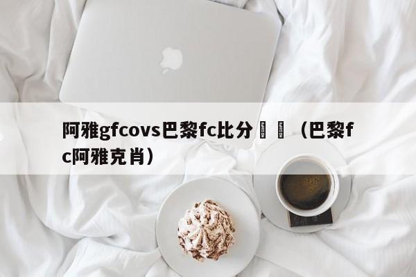 阿雅gfcovs巴黎fc比分預測（巴黎fc阿雅克肖）