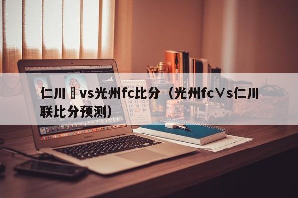 仁川聯vs光州fc比分（光州fc∨s仁川聯比分預測）