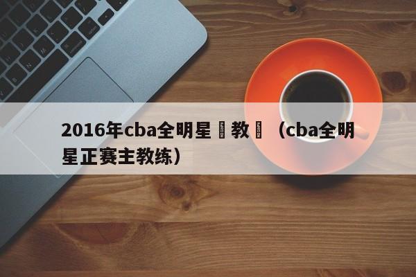 2016年cba全明星賽教練（cba全明星正賽主教練）