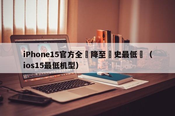 iPhone15官方全繫降至曆史最低價（ios15最低機型）