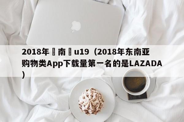 2018年東南亞u19（2018年東南亞購物類App下載量第一名的是LAZADA）