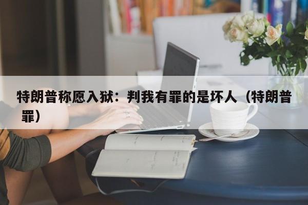 特朗普稱願入獄：判我有罪的是壞人（特朗普 罪）