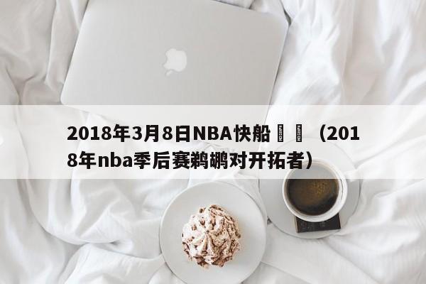 2018年3月8日NBA快船鵜鶘（2018年nba季後賽鵜鶘對開拓者）