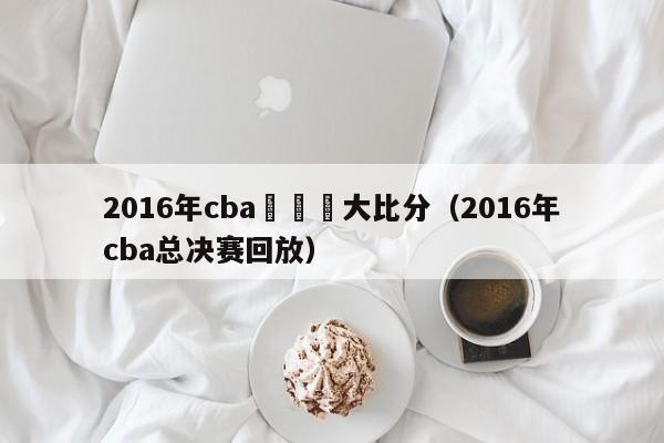 2016年cba總決賽大比分（2016年cba總決賽回放）