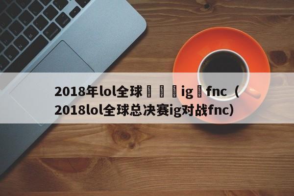 2018年lol全球總決賽ig對fnc（2018lol全球總決賽ig對戰fnc）