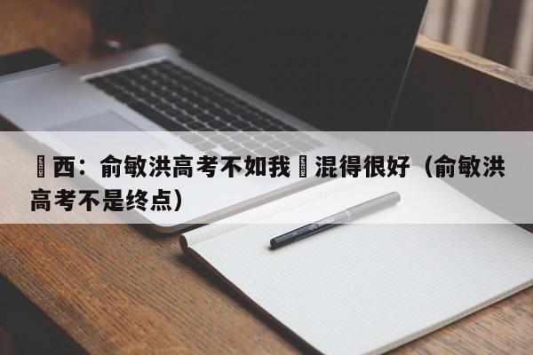 黃西：俞敏洪高考不如我卻混得很好（俞敏洪高考不是終點）