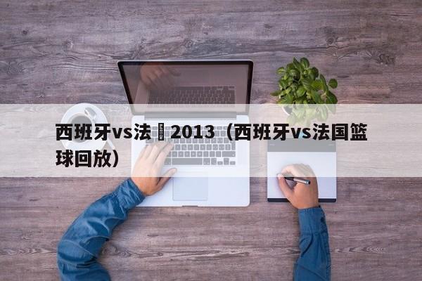 西班牙vs法國2013（西班牙vs法國籃球回放）