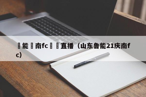 魯能慶南fc視頻直播（山東魯能21慶南fc）