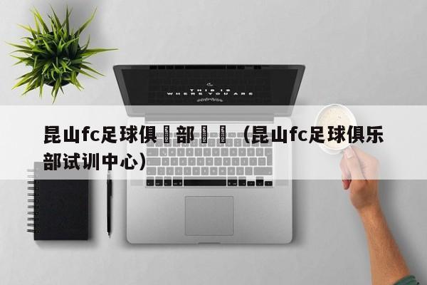 昆山fc足球俱樂部試訓（昆山fc足球俱樂部試訓中心）