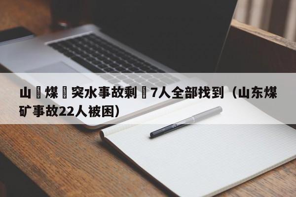 山東煤礦突水事故剩餘7人全部找到（山東煤礦事故22人被困）