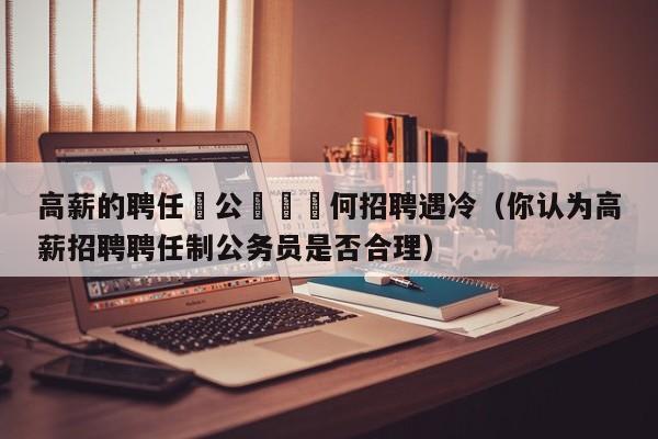 高薪的聘任製公務員爲何招聘遇冷（你認為高薪招聘聘任制公務員是否合理）