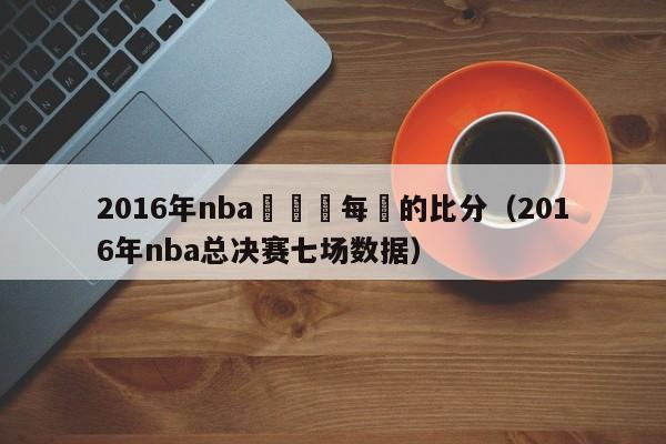 2016年nba總決賽每場的比分（2016年nba總決賽七場數據）