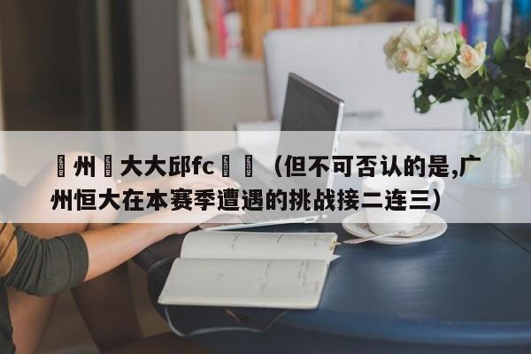 廣州恆大大邱fc預測（但不可否認的是,廣州恒大在本賽季遭遇的挑戰接二連三）