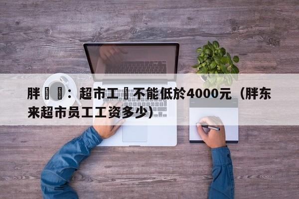 胖東來：超市工資不能低於4000元（胖東來超市員工工資多少）