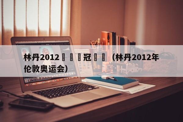 林丹2012奧運奪冠頒獎（林丹2012年倫敦奧運會）