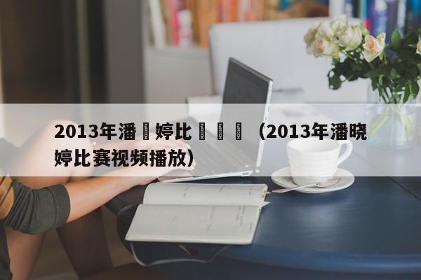 2013年潘曉婷比賽視頻（2013年潘曉婷比賽視頻播放）