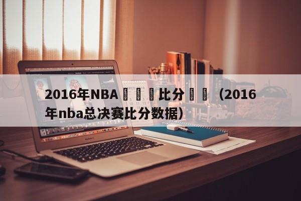 2016年NBA總決賽比分紀錄（2016年nba總決賽比分數據）