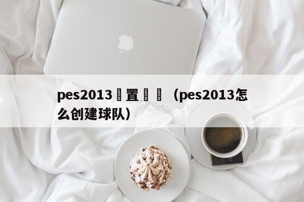 pes2013設置隊長（pes2013怎麼創建球隊）