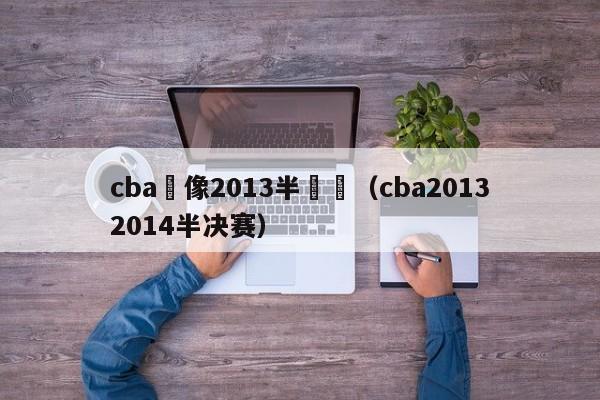 cba錄像2013半決賽（cba20132014半決賽）