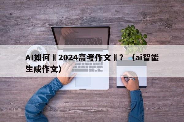 AI如何寫2024高考作文題？（ai智能生成作文）