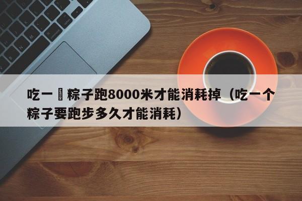 吃一個粽子跑8000米才能消耗掉（吃一個粽子要跑步多久才能消耗）