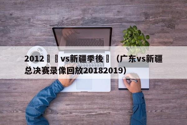 2012廣東vs新疆季後賽（廣東vs新疆總決賽錄像回放20182019）