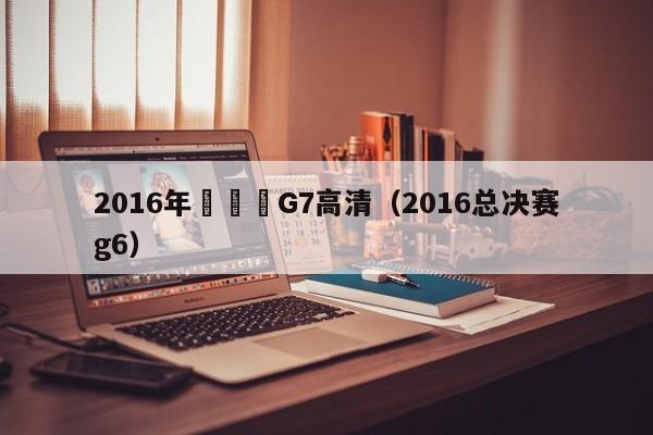 2016年總決賽G7高清（2016總決賽g6）