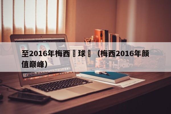 至2016年梅西進球數（梅西2016年顏值巔峰）