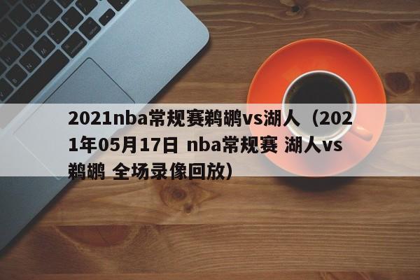 2021nba常規賽鵜鶘vs湖人（2021年05月17日 nba常規賽 湖人vs鵜鶘 全場錄像回放）