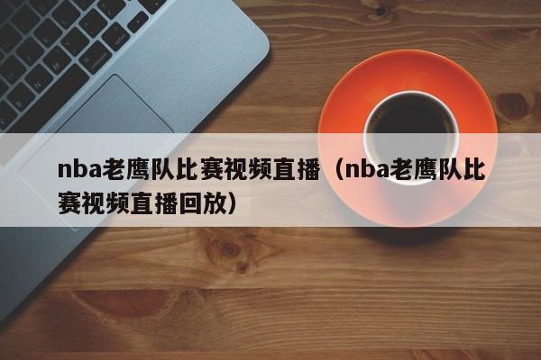 nba老鷹隊比賽視頻直播（nba老鷹隊比賽視頻直播回放）