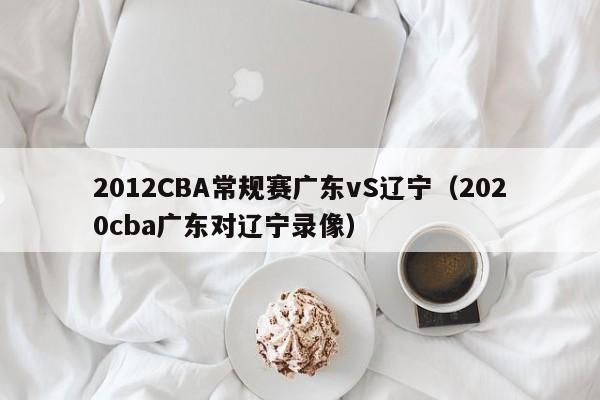 2012CBA常規賽廣東vS遼寧（2020cba廣東對遼寧錄像）