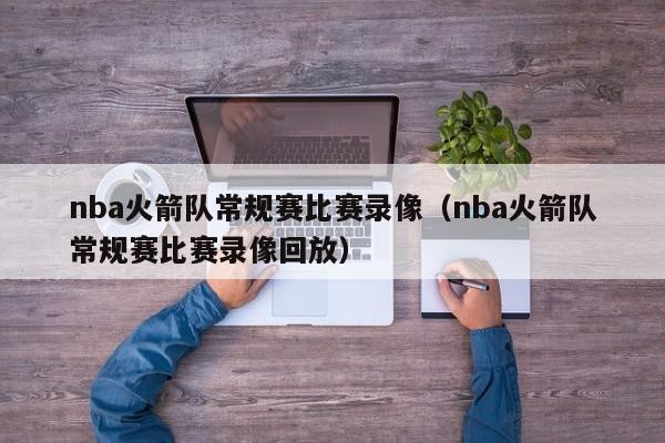 nba火箭隊常規賽比賽錄像（nba火箭隊常規賽比賽錄像回放）