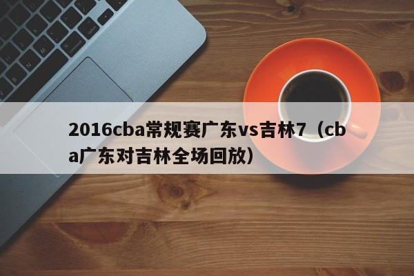 2016cba常規賽廣東vs吉林7（cba廣東對吉林全場回放）