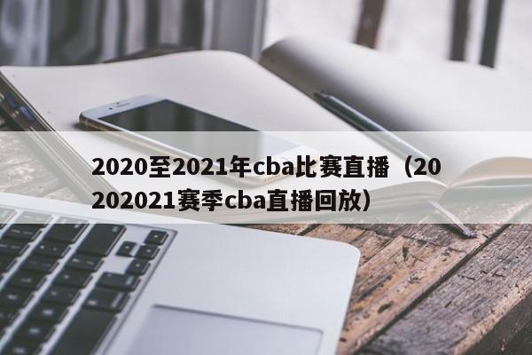 2020至2021年cba比賽直播（20202021賽季cba直播回放）