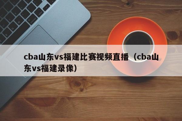 cba山東vs福建比賽視頻直播（cba山東vs福建錄像）