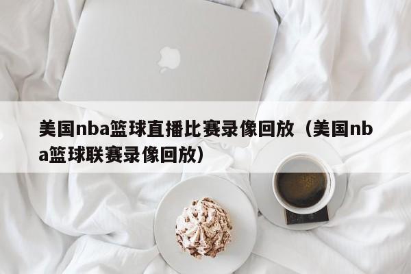 美國nba籃球直播比賽錄像回放（美國nba籃球聯賽錄像回放）