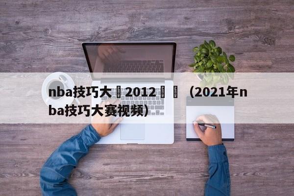 nba技巧大賽2012視頻（2021年nba技巧大賽視頻）