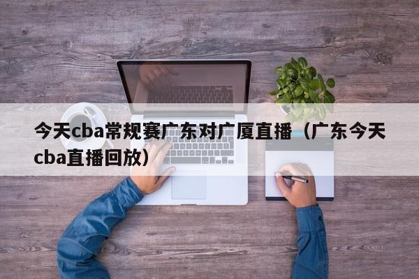 今天cba常規賽廣東對廣廈直播（廣東今天cba直播回放）