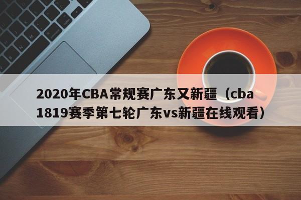 2020年CBA常規賽廣東又新疆（cba1819賽季第七輪廣東vs新疆在線觀看）