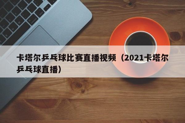 卡塔爾乒乓球比賽直播視頻（2021卡塔爾乒乓球直播）