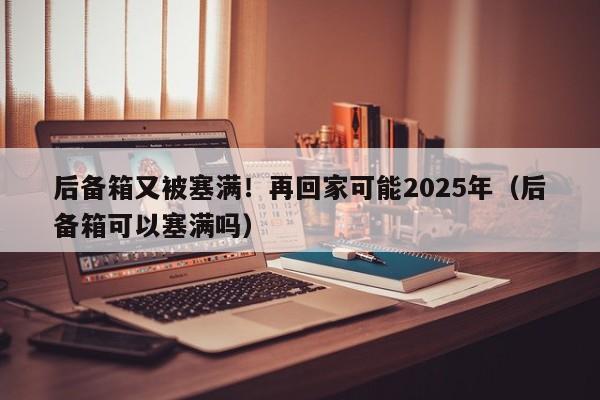 後備箱又被塞滿！再回家可能2025年（後備箱可以塞滿嗎）