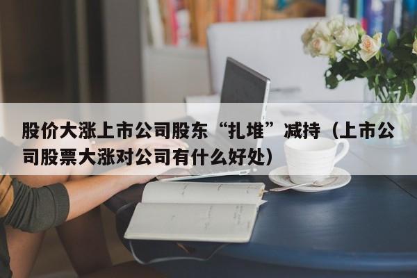 股價大漲上市公司股東“紮堆”減持（上市公司股票大漲對公司有什麼好處）