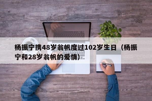 楊振寧攜48歲翁帆度過102歲生日（楊振寧和28歲翁帆的愛情）