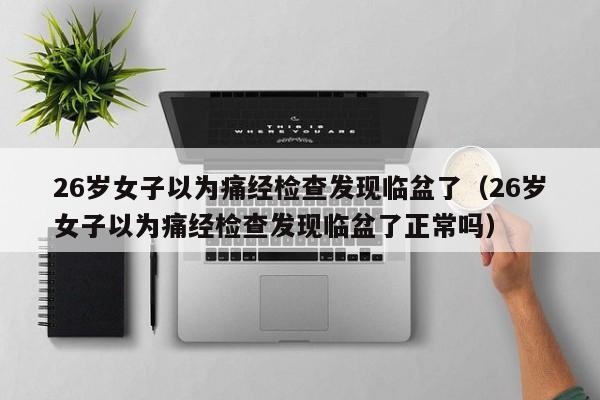 26歲女子以為痛經檢查發現臨盆了（26歲女子以為痛經檢查發現臨盆了正常嗎）