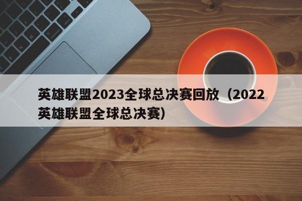 英雄聯盟2023全球總決賽回放（2022英雄聯盟全球總決賽）