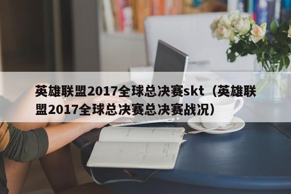 英雄聯盟2017全球總決賽skt（英雄聯盟2017全球總決賽總決賽戰況）